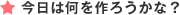 今日は何を作ろうかな