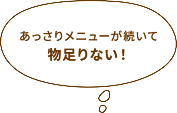 あっさりメニューが続いて物足りない！