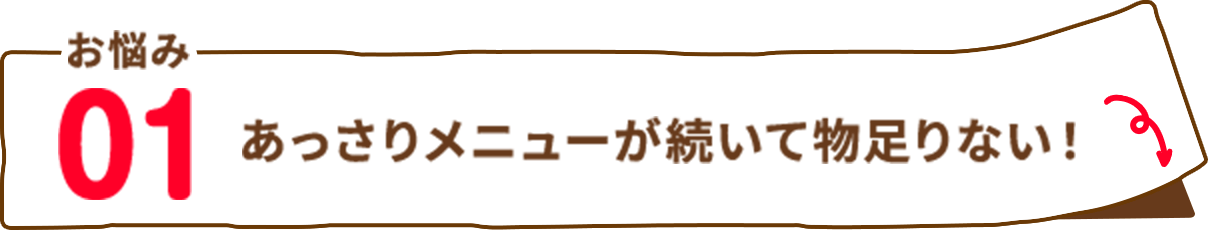 お悩み01 あっさりメニューが続いて物足りない！
