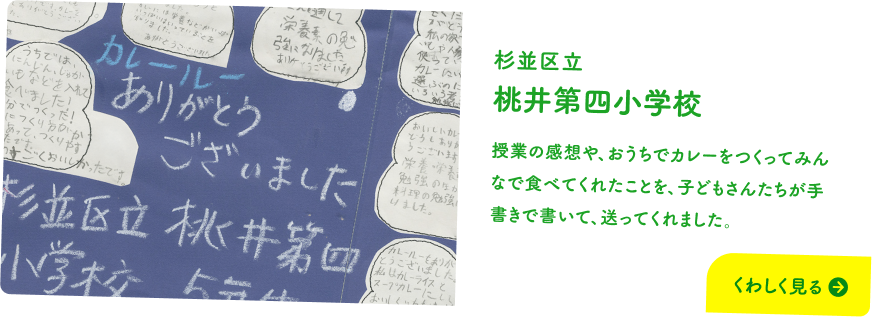 杉並区立 桃井第四小学校 授業の感想や、おうちでカレーをつくってみんなで食べてくれたことを、子どもさんたちが手書きで書いて、送ってくれました。 くわしく見る