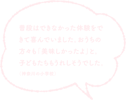 普段はできなかった体験をできて喜んでいました。おうちの方々も「美味しかったよ」と。子どもたちもうれしそうでした。（神奈川の小学校）