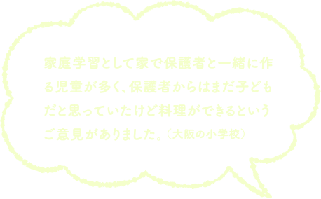 家庭学習として家で保護者と一緒に作る児童が多く、保護者からはまだ子どもだと思っていたけど料理ができるというご意見がありました。（大阪の小学校）
