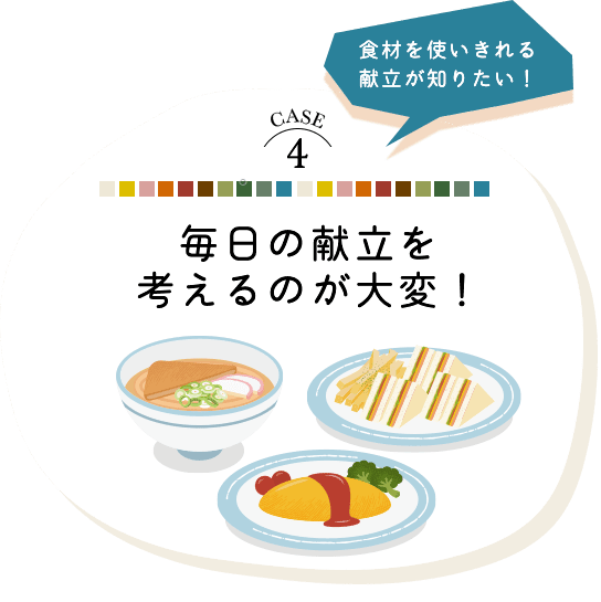 CASE 4 食材を使い切れる献立が知りたい！毎日の献立を考えるのが大変！