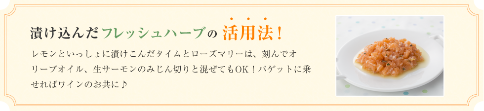 漬け込んだフレッシュハーブの活用法！レモンといっしょに漬けこんだタイムとローズマリーは、刻んでオリーブオイル、生サーモンのみじん切りと混ぜてもOK！バゲットに乗せればワインのお共に♪