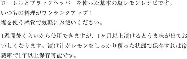 ローレルとブラックペッパーを使った基本の塩レモンレシピです。いつもの料理がワンランクアップ！塩を使う感覚で気軽にお使いください。1週間後くらいから使用できますが、1か月以上漬けるとうま味が出ておいしくなります。漬け汁がレモンをしっかり覆った状態で保存すれば冷蔵庫で1年以上保存可能です。