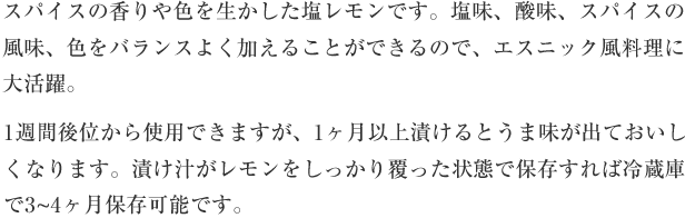 スパイスの香りや色を生かした塩レモンです。塩味、酸味、スパイスの風味、色をバランスよく加えることができるので、エスニック風料理に大活躍。1週間後位から使用できますが、1か月以上漬けるとうま味が出ておいしくなります。漬け汁がレモンをしっかり覆った状態で保存すれば冷蔵庫で3-4ヶ月保存可能です。