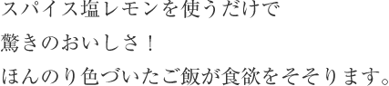 スパイス塩レモンを使うだけで驚きのおいしさ！ほんのり色づいたご飯が食欲をそそります。