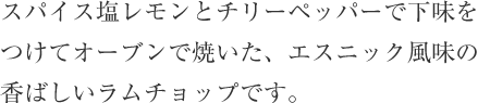 スパイス塩レモンとチリーペッパーで下味をつけてオーブンで焼いた、エスニック風味の香ばしいラムチョップです。