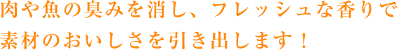 肉や魚の臭みを消し、フレッシュな香りで素材のおいしさを引き出します！