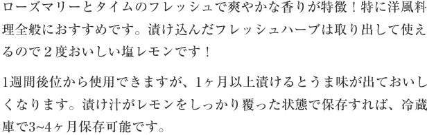 ローズマリーとタイムのフレッシュで爽やかな香りが特徴！特に洋風料理全般におすすめです。漬け込んだフレッシュハーブは取り出して使えるので２度おいしい塩レモンです！1週間後位から使用できますが、1か月以上漬けるとうま味が出ておいしくなります。漬け汁がレモンをしっかり覆った状態で保存すれば、冷蔵庫で3-4ヶ月保存可能です。