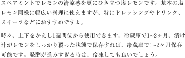 スペアミントでレモンの清涼感を更にひき立つ塩レモンです。基本の塩レモン同様に幅広い料理に使えますが、特にドレッシングやドリンク、スイーツなどにおすすめですよ。時々、上下をかえし1週間位から使用できます。冷蔵庫で1-2か月、漬け汁がレモンをしっかり覆った状態で保存すれば、冷蔵庫で1-2ヶ月保存可能です。発酵が進みすぎる時は、冷凍しても良いでしょう。