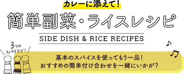 カレーに添えて！簡単副菜・ライスレシピ。SIDE DISH & RICE RECIPES。3つのスパイスで！基本のスパイスを使ってもう一品！おすすめの簡単付け合わせを一緒にいかが？