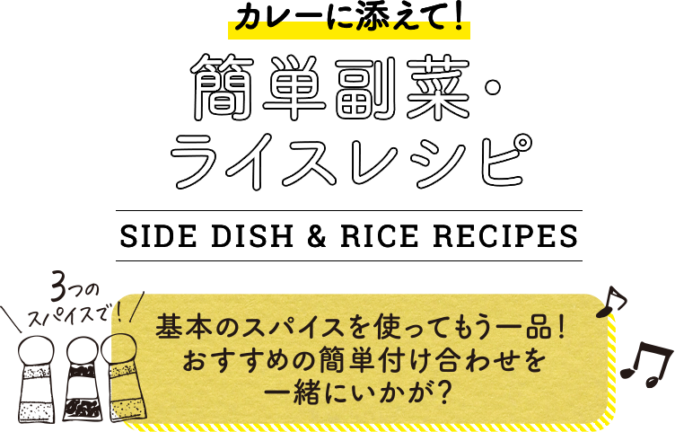 カレーに添えて！簡単副菜・ライスレシピ。SIDE DISH & RICE RECIPES。3つのスパイスで！基本のスパイスを使ってもう一品！おすすめの簡単付け合わせを一緒にいかが？