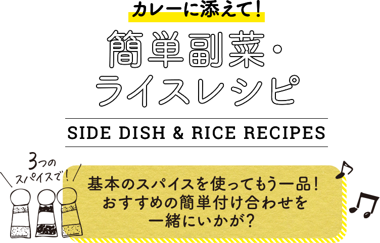カレーに添えて!簡単副菜・ライスレシピ。SIDE DISH & RICE RECIPES。3つのスパイスで!基本のスパイスを使ってもう一品!おすすめの簡単付け合わせを一緒にいかが?