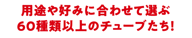 用途や好みに合わせて選ぶ60種類以上のチューブたち!