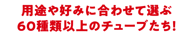 用途や好みに合わせて選ぶ60種類以上のチューブたち！