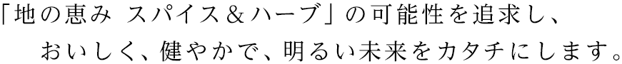 「地の恵み スパイス&ハーブ」の可能性を追求し、おいしく、健やかで、明るい未来をカタチにします。