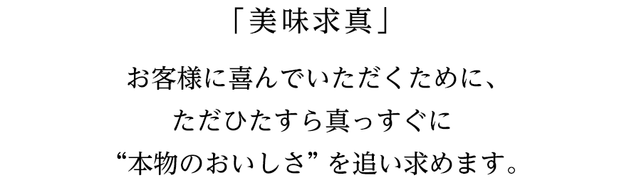 「美味求真」お客様に喜んでいただくために、ただひたすら真っすぐに“本物のおいしさ” を追い求めます。