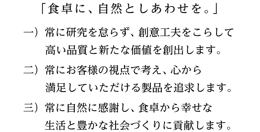 「食卓に、自然としあわせを。」一）常に研究を怠らず、創意工夫をこらして高い品質と新たな価値を創出します。二）常にお客様の視点で考え、心から満足していただける製品を追求します。三）常に自然に感謝し、食卓から幸せな生活と豊かな社会づくりに貢献します。