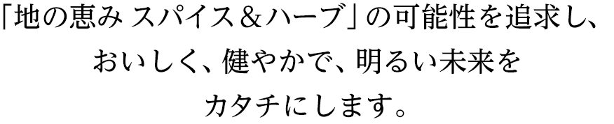 「地の恵み スパイス&ハーブ」の可能性を追求し、おいしく、健やかで、明るい未来をカタチにします。