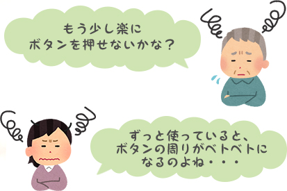 もう少し楽にボタンを押せないかな？ ずっと使っていると、ボタンの周りがベトベトになるのよね…