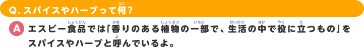 Q.スパイスやハーブって何？ A.エスビー食品では「香りのある植物の一部で、生活の中で役に立つもの」をスパイスやハーブと呼んでいるよ。