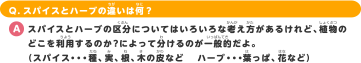 Q.スパイスとハーブの違いは何？ A.スパイスとハーブの区分についてはいろいろな考え方があるけれど、植物のどこを利用するのか？によって分けるのが 一般的だよ。（スパイス・・・種、実、根、木の皮など　　　ハーブ・・・葉っぱ、花など）