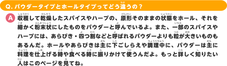 Q.パウダータイプとホールタイプってどう違うの？ A.収穫して乾燥したスパイスやハーブの、原形そのままの状態をホール、それを細かく粉末状にしたものをパウダーと呼んでいるよ。また、一部のスパイスやハーブには、あらびき・四つ割などと呼ばれるパウダーよりも粒が大きいものもあるんだ。ホールやあらびきは主に下ごしらえや調理中に、パウダーは主に料理を仕上げる時や食べる時に振りかけて使うんだよ。もっと詳しく知りたい人はこのページを見てね。