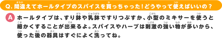 Q.間違えてホールタイプのスパイスを買っちゃった！どうやって使えばいいの？ A.ホールタイプは、すり鉢や乳鉢ですりつぶすか、小型のミキサーを使うと細かくすることが出来るよ。スパイスやハーブは刺激の強い物が多いから、使った後の器具はすぐに良く洗ってね。