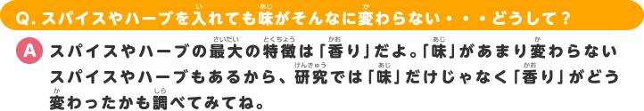 Q.スパイスやハーブを入れても味がそんなに変わらない・・・どうして？ A.スパイスやハーブの最大の特徴は「香り」だよ。「味」があまり変わらないスパイスやハーブもあるから、研究では「味」だけじゃなく「香り」がどう変わったかも調べてみてね。