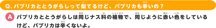 Q.パプリカととうがらしって似てるけど、パプリカも辛いの？ A.パプリカととうがらしは同じナス科の植物で、同じように赤い色をしているけど、パプリカは辛くないよ。