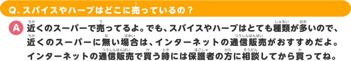 Q.スパイスやハーブはどこに売っているの？ A.近くのスーパーで売ってるよ。でも、スパイスやハーブはとても種類が多いので、近くのスーパーに無い場合は、インターネットの通信販売がおすすめだよ。インターネットの通信販売で買う時には保護者の方に相談してから買ってね。