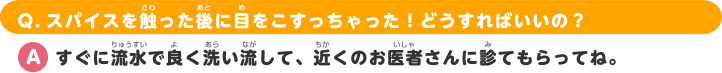 Q.スパイスを触った後に目をこすっちゃった！どうすればいいの？ A.すぐに流水で良く洗い流して、近くのお医者さんに診てもらってね。