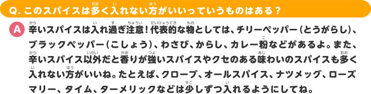 Q.このスパイスは多く入れない方がいいっていうものはある？ A.辛いスパイスは入れ過ぎ注意！代表的な物としては、チリーペッパー（とうがらし）、ブラックペッパー（こしょう）、わさび、からし、カレー粉などがあるよ。また、辛いスパイス以外だと香りが強いスパイスやクセのある味わいのスパイスも多く入れない方がいいね。たとえば、クローブ、オールスパイス、ナツメッグ、ローズマリー、タイム、ターメリックなどは少しずつ入れるようにしてね。