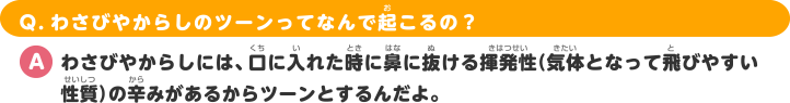 Q.わさびやからしのツーンってなんで起こるの？ A.わさびやからしには、口に入れた時に鼻に抜ける揮発性（気体となって飛びやすい性質）の辛みがあるからツーンとするんだよ。