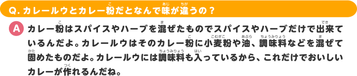 Q.カレールウとカレー粉だとなんで味が違うの？ A.カレー粉はスパイスやハーブを混ぜたものでスパイスやハーブだけで出来ているんだよ。カレールウはそのカレー粉に小麦粉や油、調味料などを混ぜて固めたものだよ。カレールウには調味料も入っているから、これだけでおいしいカレーが作れるんだね。