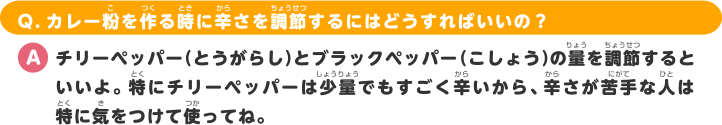 Q.カレー粉を作る時に辛さを調節するにはどうすればいいの？ A.チリーペッパー（とうがらし）とブラックペッパー（こしょう）の量を調節するといいよ。特にチリーペッパーは少量でもすごく辛いから、辛さが苦手な人は特に気をつけて使ってね。