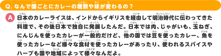 Q.なんで国ごとにカレーの種類や味が変わるの？ A.日本のカレーライスは、インドからイギリスを経由して明治時代に伝わってきた料理で、その後日本で独自に発展したんだ。日本では肉、じゃがいも、玉ねぎ、にんじんを使ったカレーが一般的だけど、他の国では豆を使ったカレー、魚を使ったカレーなど様々な食材を使ったカレーがあったり、使われるスパイスやハーブも国や地域によって様々なん
だよ。