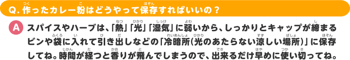 Q.作ったカレー粉はどうやって保存すればいいの？ A.スパイスやハーブは、「熱」「光」「湿気」に弱いから、しっかりとキャップが締まるビンや袋に入れて引き出しなどの「冷暗所（光のあたらない涼しい場所）」に保存してね。時間が経つと香りが飛んでしまうので、出来るだけ早めに使い切ってね。