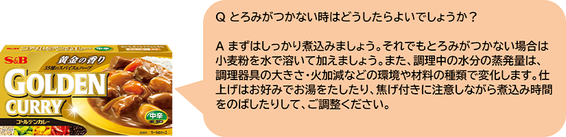 Qとろみがつかない時はどうしたらよいでしょうか? Aまずはしっかり煮込みましょう。それでもとろみがつかない場合は小麦粉を水で溶いて加えましょう。また、調理中の水分の蒸発量は、調理器具の大きさ・火加減などの環境や材料の種類で変化します。仕上げはお好みでお湯をたしたり、焦げ付きに注意しながら煮込み時間をのばしたりして、ご調整ください。