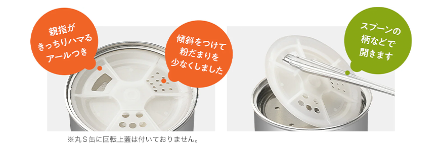 親指がきっちりハマるアールつき 傾斜をつけて粉だまりを少なくしました スプーンの柄などで開きます ※丸S缶に回転上蓋は付いておりません。