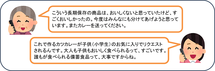 こういう長期保存の商品は、おいしくないと思っていたけど、すごくおいしかったの。今度はみんなにも分けてあげようと思っています。またカレーを送ってください。 これで作るカツカレーが子供(小学生)のお気に入りでリクエストされるんです。大人も子供もおいしく食べられるって、すごいです。誰もが食べられる備蓄食品って、大事ですからね。