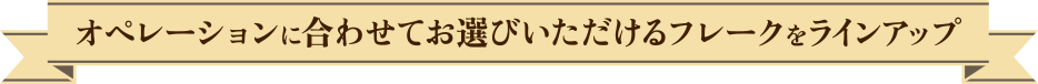 オペレーションに合わせてお選びいただけるフレークをラインアップ