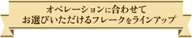 オペレーションに合わせてお選びいただけるフレークをラインアップ