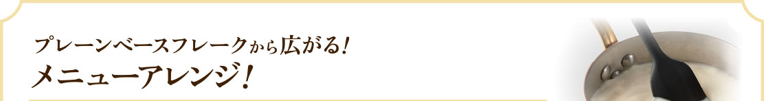 プレーンベースフレークから広がる！メニューアレンジ！