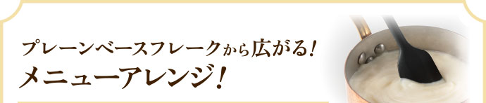 プレーンベースフレークから広がる！メニューアレンジ！