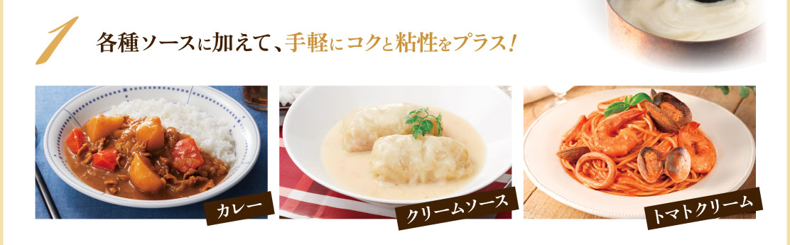 1 各種ソースに加えて、手軽にコクと粘性をプラス! カレー/クリームソース/トマトクリーム