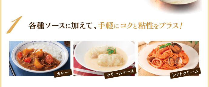 1 各種ソースに加えて、手軽にコクと粘性をプラス! カレー/クリームソース/トマトクリーム