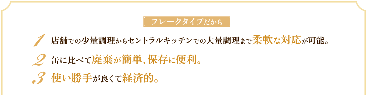 フレークタイプだから　1 店舗での少量調理からセントラルキッチンでの大量調理まで柔軟な対応が可能。　2 缶に比べて廃棄が簡単、保存に便利。　3 使い勝手が良くて経済的。