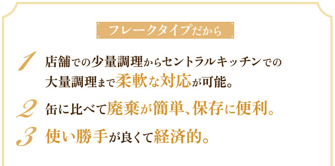フレークタイプだから 1 店舗での少量調理からセントラルキッチンでの大量調理まで柔軟な対応が可能。 2 缶に比べて廃棄が簡単、保存に便利。 3 使い勝手が良くて経済的。